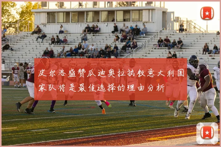 皮尔洛盛赞瓜迪奥拉执教意大利国家队将是最佳选择的理由分析