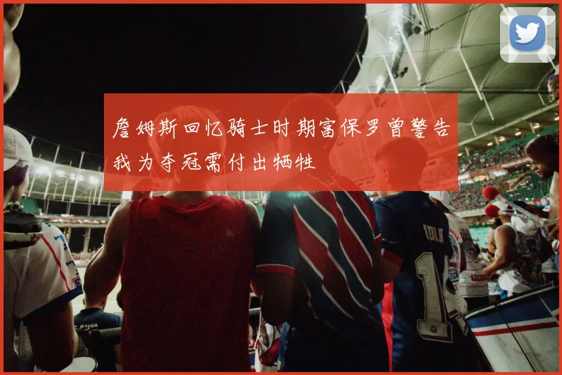 詹姆斯回忆骑士时期富保罗曾警告我为夺冠需付出牺牲