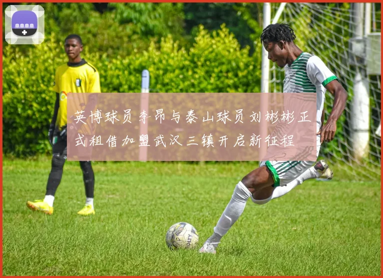 英博球员李昂与泰山球员刘彬彬正式租借加盟武汉三镇开启新征程