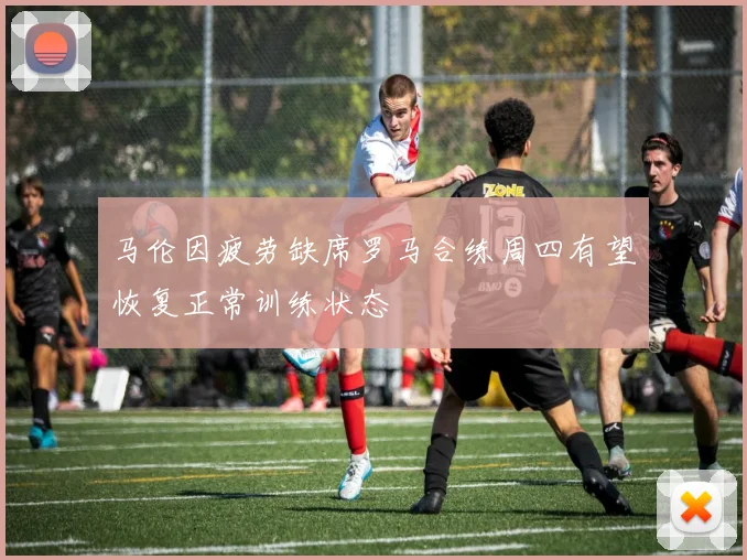马伦因疲劳缺席罗马合练周四有望恢复正常训练状态