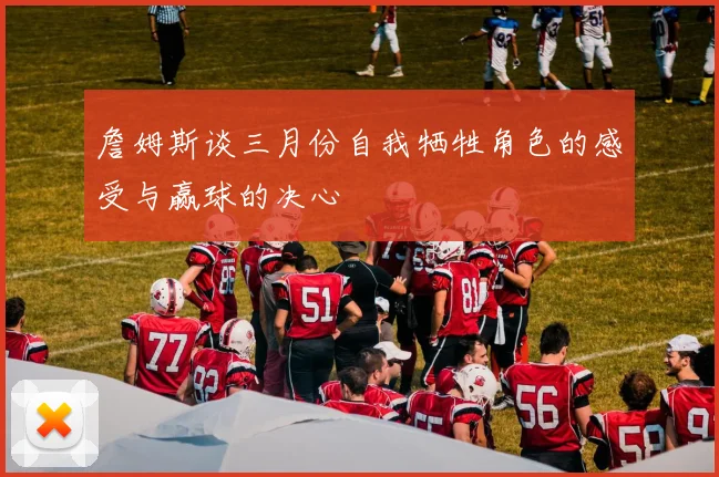 詹姆斯谈三月份自我牺牲角色的感受与赢球的决心