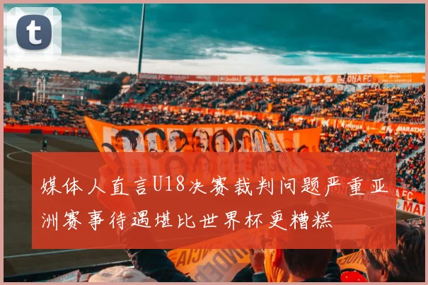媒体人直言U18决赛裁判问题严重亚洲赛事待遇堪比世界杯更糟糕