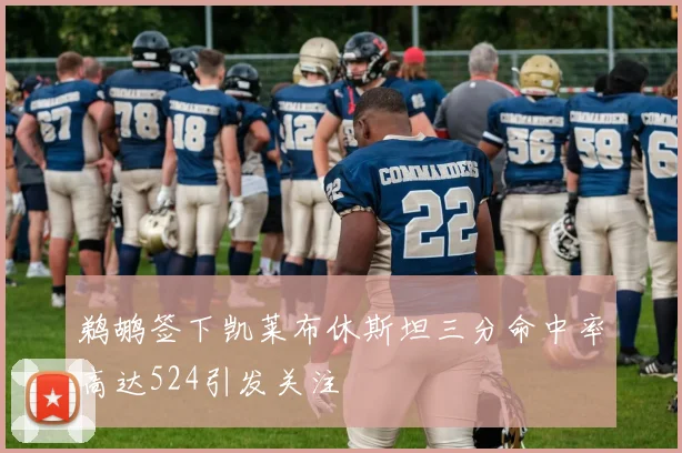 鹈鹕签下凯莱布休斯坦三分命中率高达524引发关注