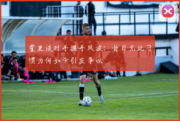 霍里谈对手握手风波：昔日无此习惯为何如今引发争议