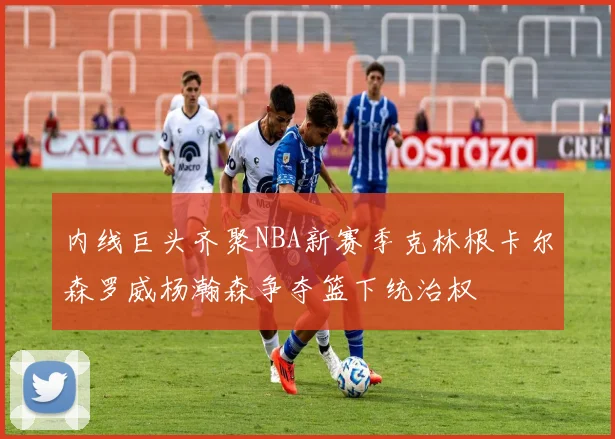 内线巨头齐聚NBA新赛季克林根卡尔森罗威杨瀚森争夺篮下统治权