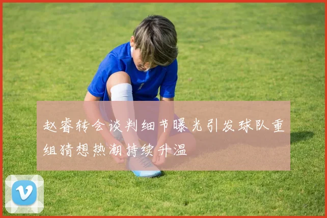 赵睿转会谈判细节曝光引发球队重组猜想热潮持续升温