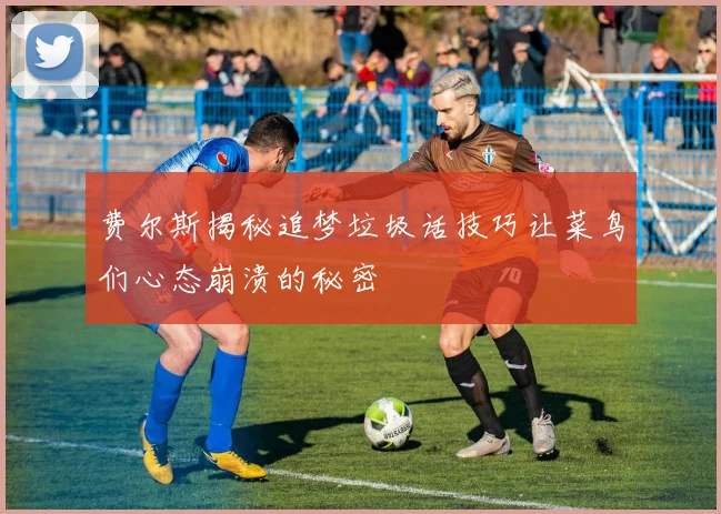 费尔斯揭秘追梦垃圾话技巧让菜鸟们心态崩溃的秘密