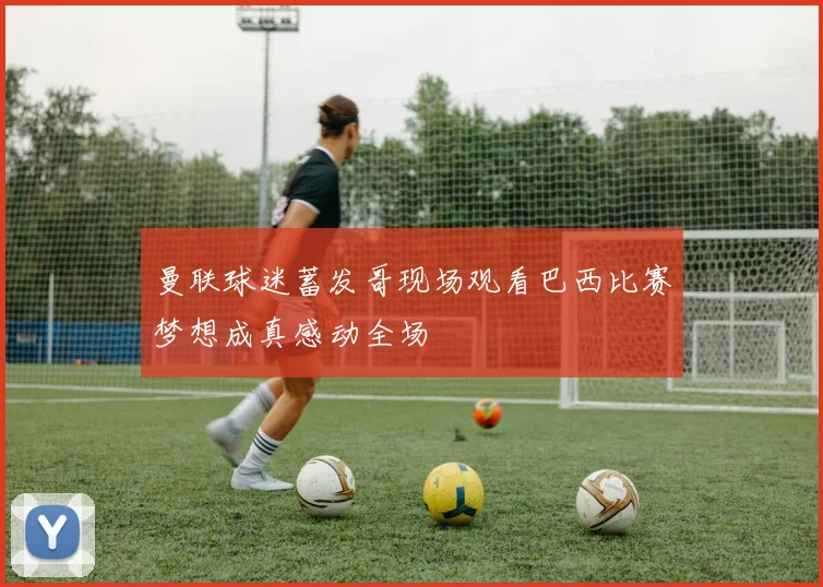 曼联球迷蓄发哥现场观看巴西比赛梦想成真感动全场