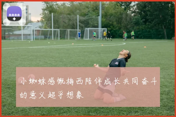 小蜘蛛感慨梅西陪伴成长共同奋斗的意义超乎想象