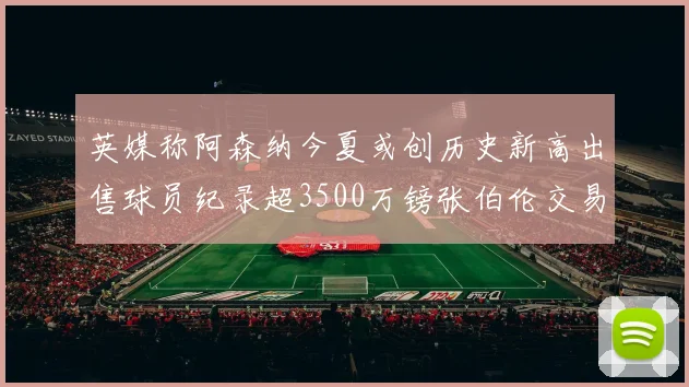 英媒称阿森纳今夏或创历史新高出售球员纪录超3500万镑张伯伦交易