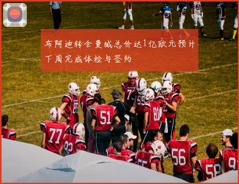 布阿迪转会曼城总价达1亿欧元预计下周完成体检与签约