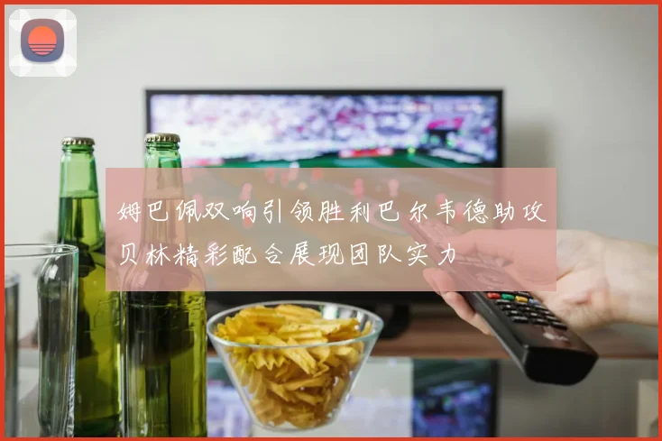 姆巴佩双响引领胜利巴尔韦德助攻贝林精彩配合展现团队实力