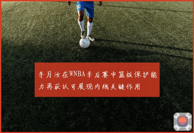 李月汝在WNBA季后赛中篮板保护能力再获认可展现内线关键作用