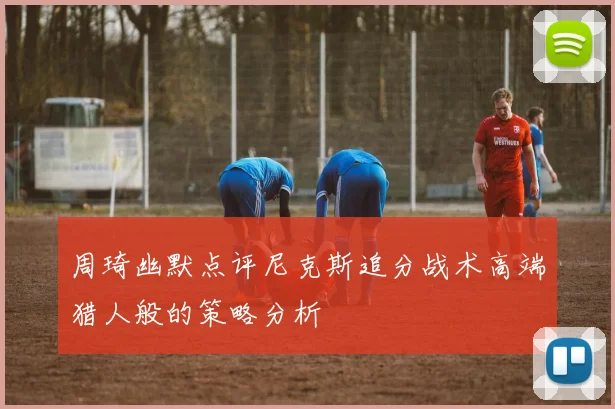周琦幽默点评尼克斯追分战术高端猎人般的策略分析