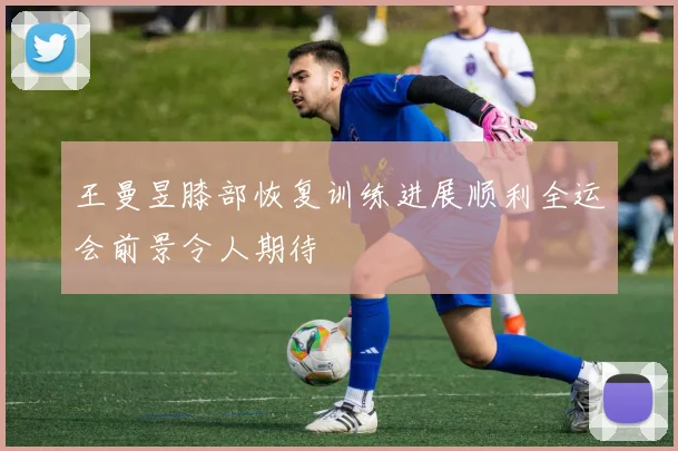 王曼昱膝部恢复训练进展顺利全运会前景令人期待