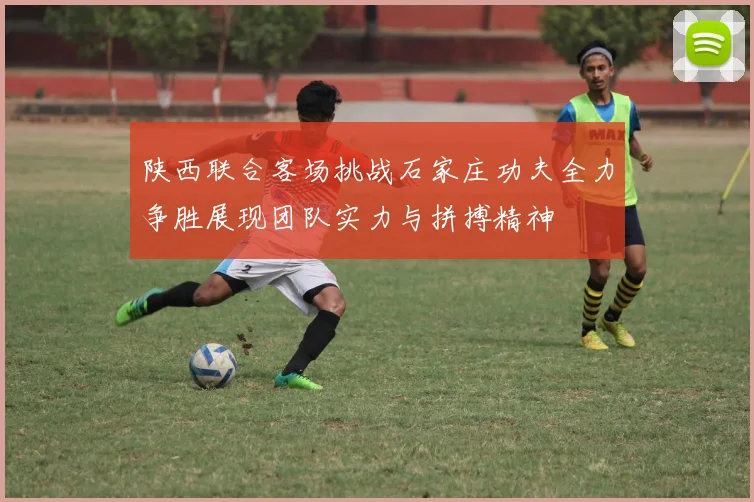 陕西联合客场挑战石家庄功夫全力争胜展现团队实力与拼搏精神