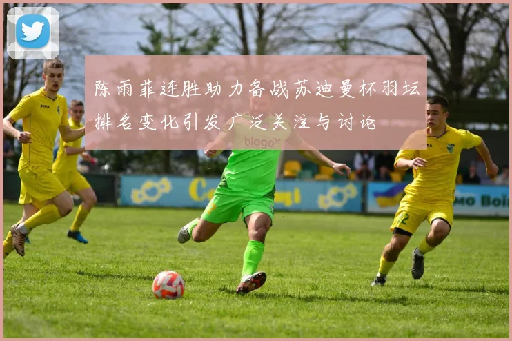 陈雨菲连胜助力备战苏迪曼杯羽坛排名变化引发广泛关注与讨论