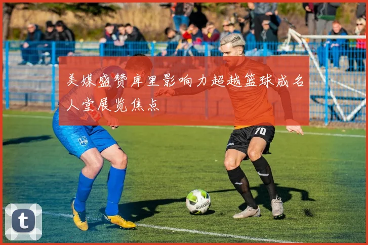 美媒盛赞库里影响力超越篮球成名人堂展览焦点