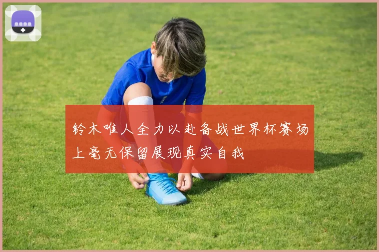 铃木唯人全力以赴备战世界杯赛场上毫无保留展现真实自我