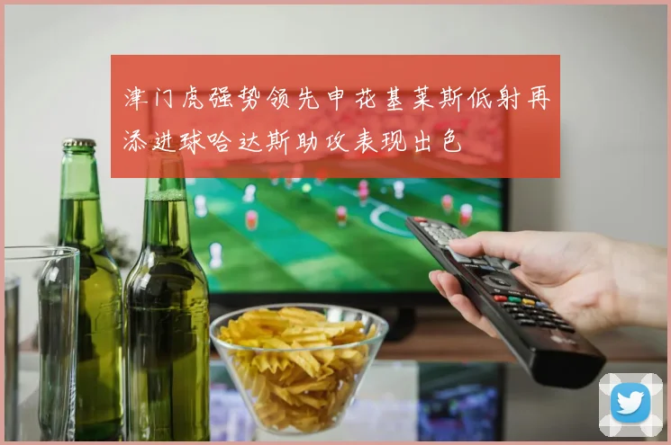 津门虎强势领先申花基莱斯低射再添进球哈达斯助攻表现出色