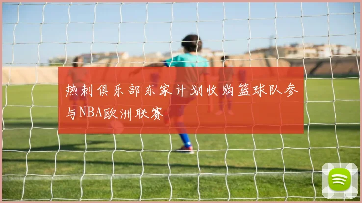 热刺俱乐部东家计划收购篮球队参与NBA欧洲联赛