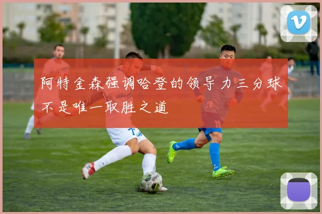 阿特金森强调哈登的领导力三分球不是唯一取胜之道