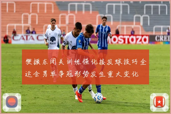 樊振东闭关训练强化接发球技巧全运会男单争冠形势发生重大变化