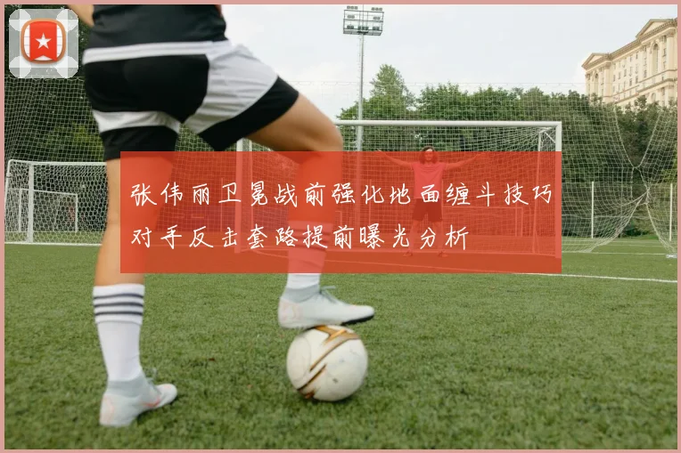 张伟丽卫冕战前强化地面缠斗技巧对手反击套路提前曝光分析